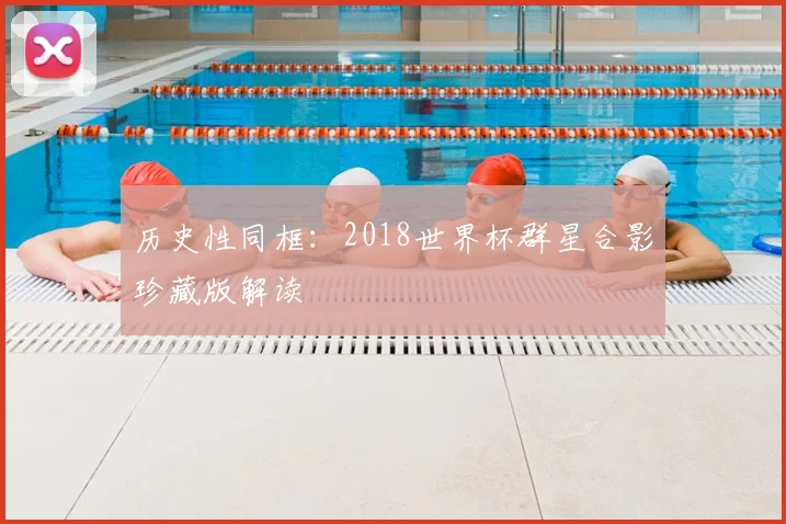 历史性同框：2018世界杯群星合影珍藏版解读