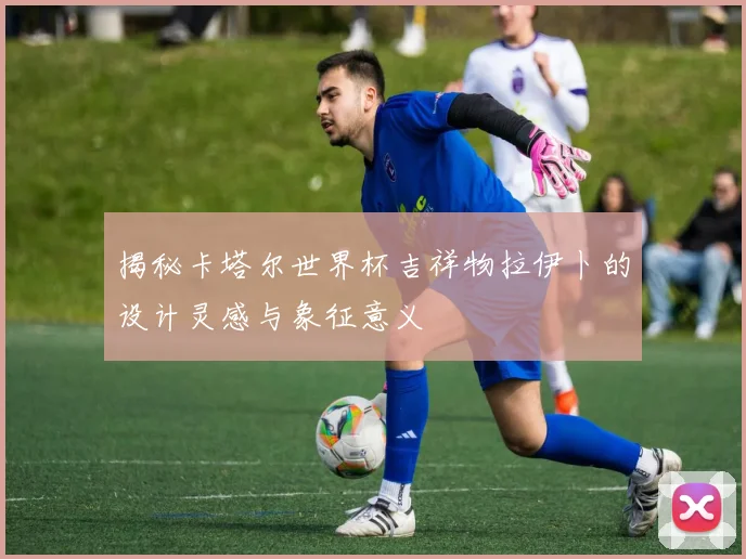 揭秘卡塔尔世界杯吉祥物拉伊卜的设计灵感与象征意义