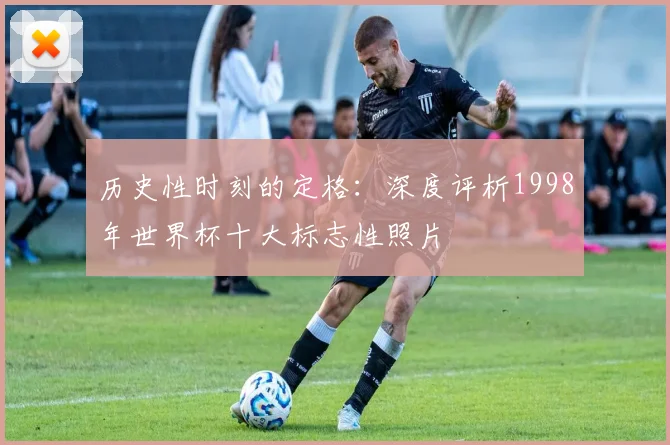 历史性时刻的定格：深度评析1998年世界杯十大标志性照片