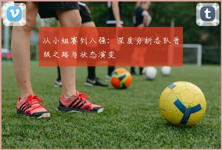 从小组赛到八强：深度分析各队晋级之路与状态演变