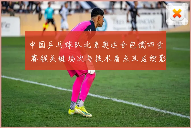 中国乒乓球队北京奥运会包揽四金 赛程关键场次与技术看点及后续影响