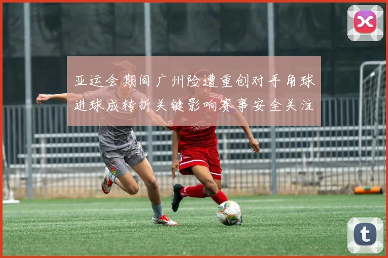 亚运会期间广州险遭重创对手角球进球成转折关键影响赛事安全关注