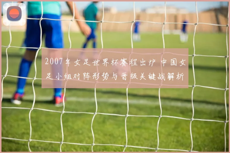 2007年女足世界杯赛程出炉 中国女足小组对阵形势与晋级关键战解析