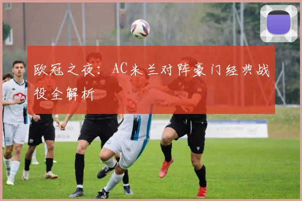 欧冠之夜：AC米兰对阵豪门经典战役全解析