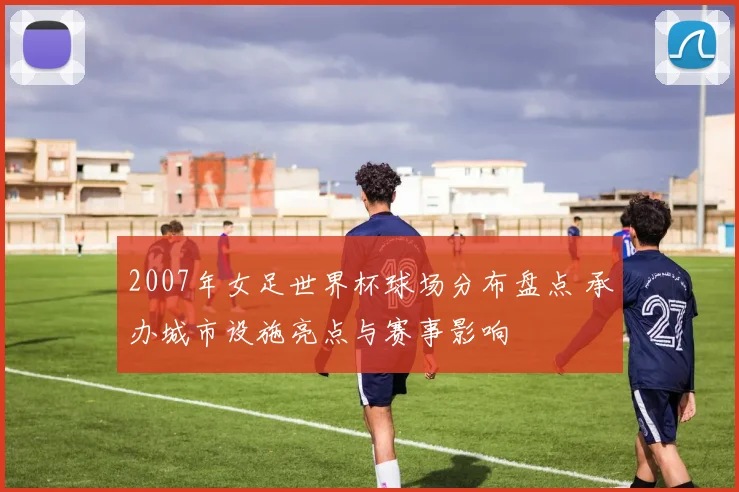 2007年女足世界杯球场分布盘点 承办城市设施亮点与赛事影响