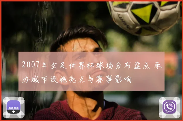 2007年女足世界杯球场分布盘点 承办城市设施亮点与赛事影响