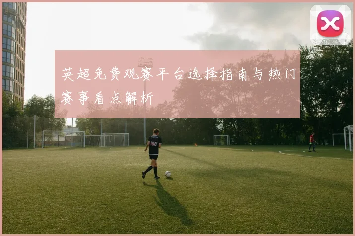 英超免费观赛平台选择指南与热门赛事看点解析
