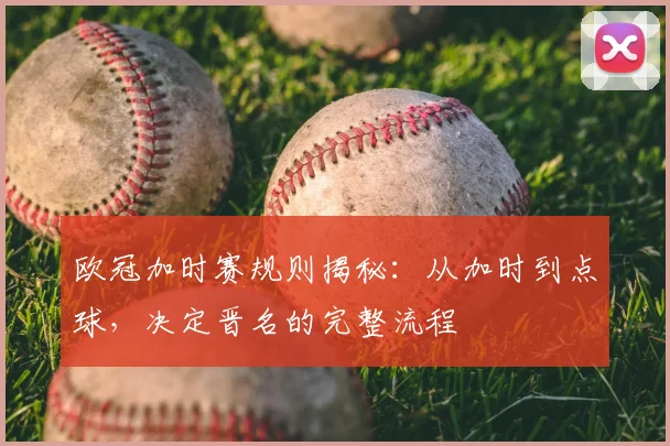 欧冠加时赛规则揭秘：从加时到点球，决定晋名的完整流程