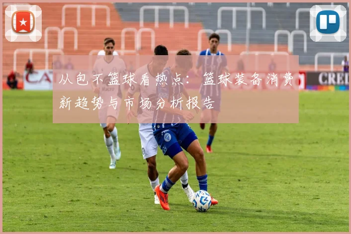 从包不篮球看热点：篮球装备消费新趋势与市场分析报告