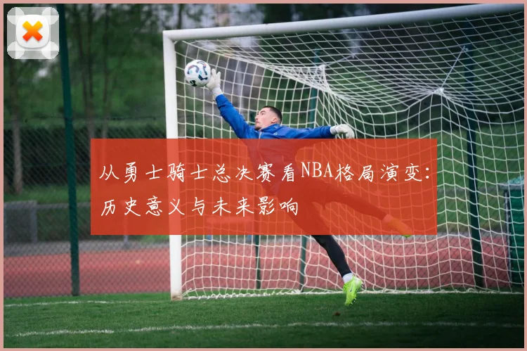 从勇士骑士总决赛看NBA格局演变：历史意义与未来影响