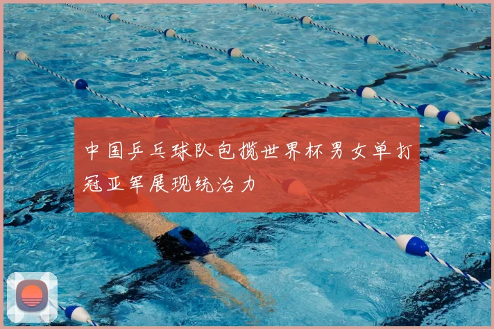 中国乒乓球队包揽世界杯男女单打冠亚军展现统治力